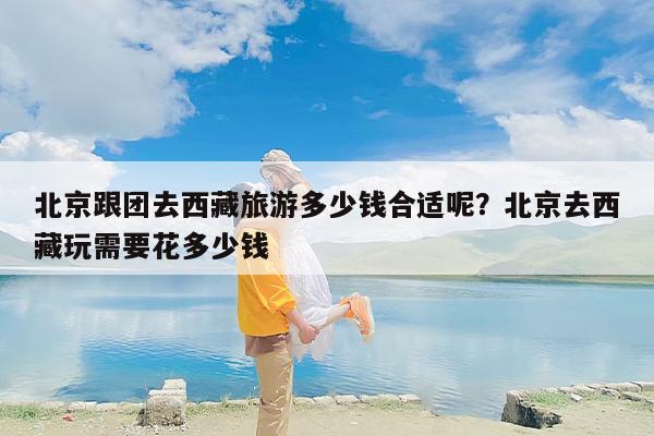 北京跟团去西藏旅游多少钱合适呢？北京去西藏玩需要花多少钱