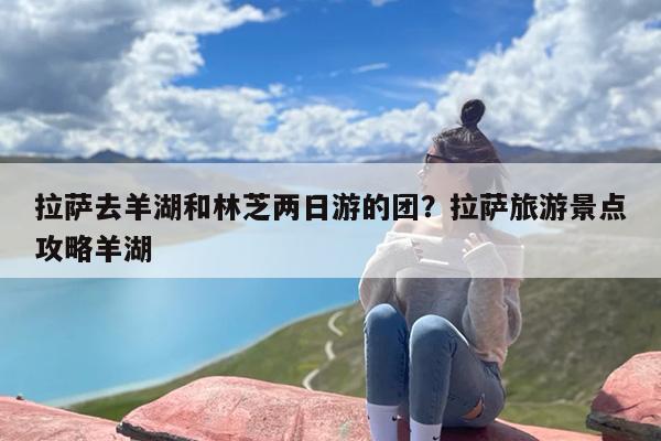拉萨去羊湖和林芝两日游的团?拉萨旅游景点攻略羊湖 拉萨去羊湖和林芝两日游的团?拉萨旅游景点攻略羊湖