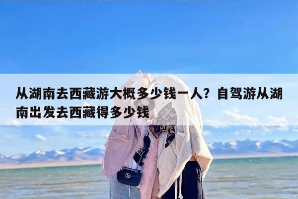 从湖南去西藏游大概多少钱一人?自驾游从湖南出发去西藏得多少钱 从湖南去西藏游大概多少钱一人?自驾游从湖南出发去西藏得多少钱