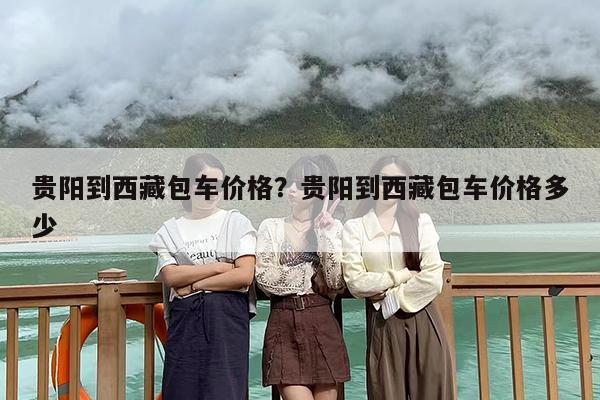 贵阳到西藏包车价格？贵阳到西藏包车价格多少