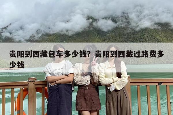 贵阳到西藏包车多少钱?贵阳到西藏过路费多少钱 贵阳到西藏包车多少钱?贵阳到西藏过路费多少钱