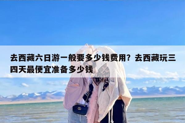 去西藏六日游一般要多少钱费用？去西藏玩三四天最便宜准备多少钱