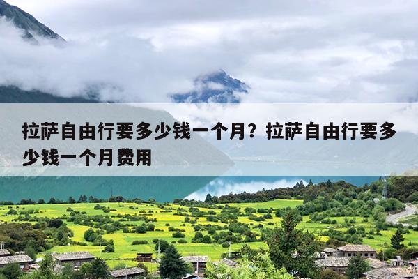 拉萨自由行要多少钱一个月？拉萨自由行要多少钱一个月费用