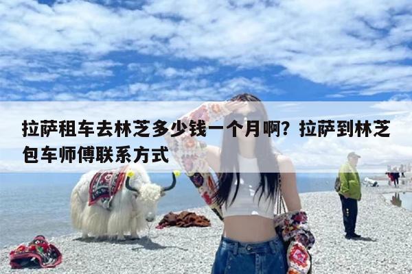 拉萨租车去林芝多少钱一个月啊？拉萨到林芝包车师傅联系方式