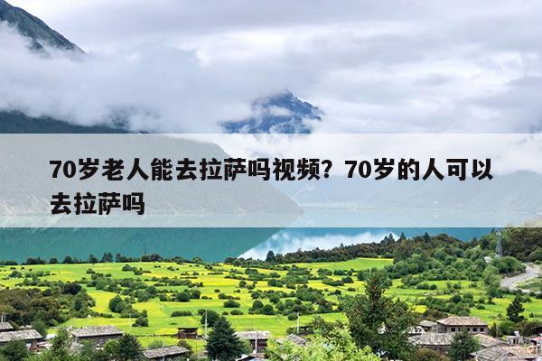 70岁老人能去拉萨吗视频？70岁的人可以去拉萨吗