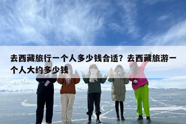 去西藏旅行一个人多少钱合适？去西藏旅游一个人大约多少钱