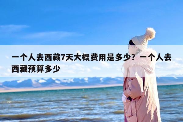 一个人去西藏7天大概费用是多少？一个人去西藏预算多少