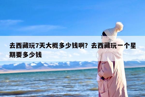 去西藏玩7天大概多少钱啊？去西藏玩一个星期要多少钱