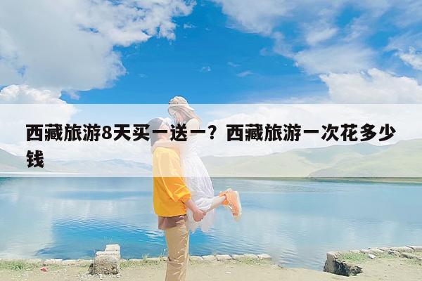 西藏旅游8天买一送一？西藏旅游一次花多少钱