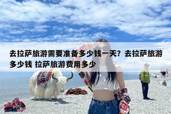 去拉萨旅游需要准备多少钱一天？去拉萨旅游多少钱 拉萨旅游费用多少