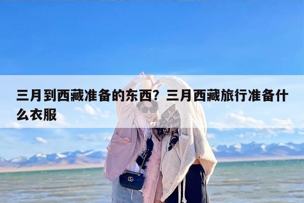 三月到西藏准备的东西？三月西藏旅行准备什么衣服