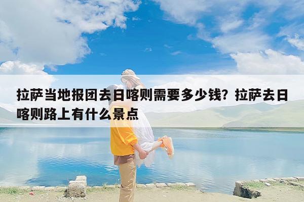 拉萨当地报团去日喀则需要多少钱？拉萨去日喀则路上有什么景点