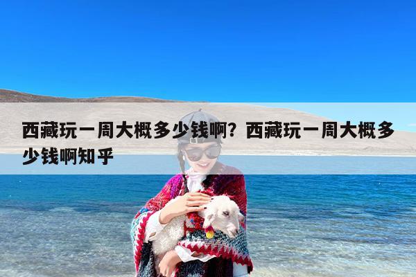 西藏玩一周大概多少钱啊？西藏玩一周大概多少钱啊知乎