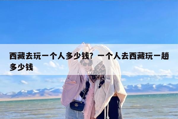 西藏去玩一个人多少钱？一个人去西藏玩一趟多少钱
