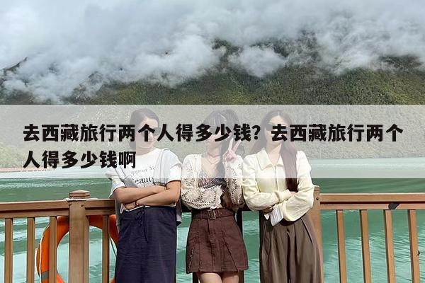去西藏旅行两个人得多少钱？去西藏旅行两个人得多少钱啊