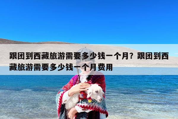 跟团到西藏旅游需要多少钱一个月？跟团到西藏旅游需要多少钱一个月费用