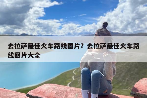 去拉萨最佳火车路线图片？去拉萨最佳火车路线图片大全