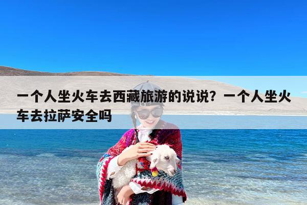 一个人坐火车去西藏旅游的说说？一个人坐火车去拉萨安全吗