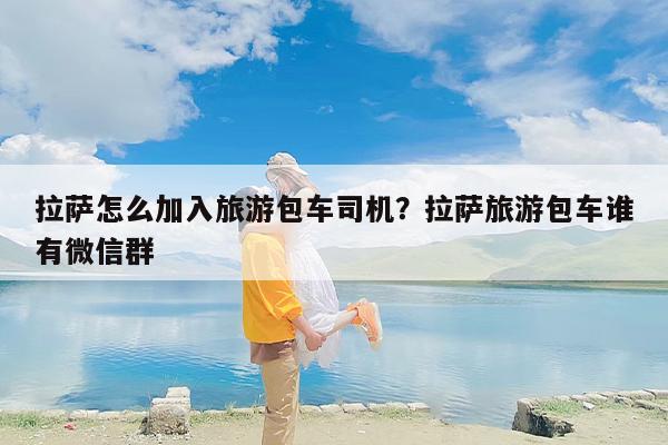 拉萨怎么加入旅游包车司机？拉萨旅游包车谁有微信群