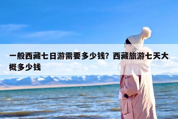 一般西藏七日游需要多少钱？西藏旅游七天大概多少钱