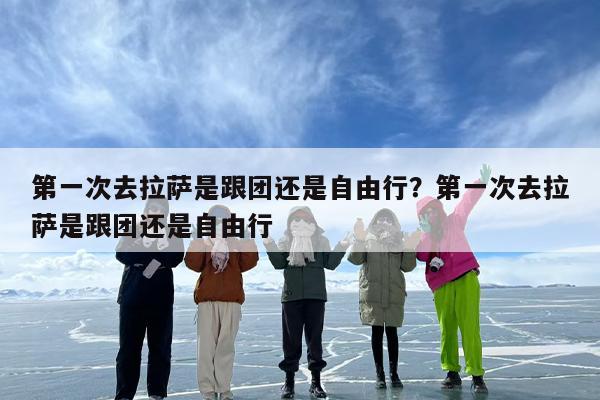 第一次去拉萨是跟团还是自由行？第一次去拉萨是跟团还是自由行
