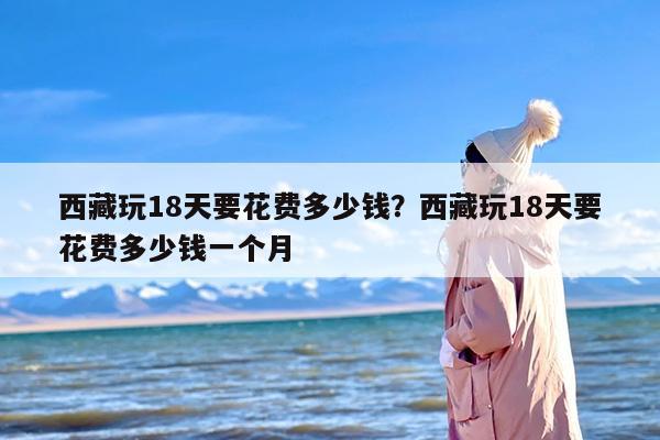 西藏玩18天要花费多少钱？西藏玩18天要花费多少钱一个月