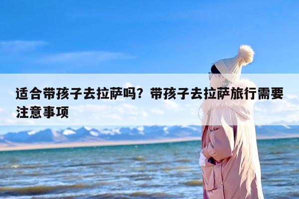 适合带孩子去拉萨吗？带孩子去拉萨旅行需要注意事项