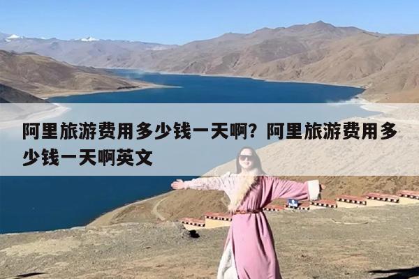 阿里旅游费用多少钱一天啊？阿里旅游费用多少钱一天啊英文