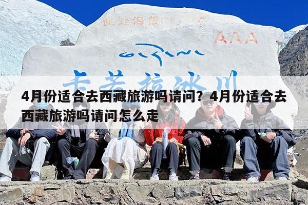 4月份适合去西藏旅游吗请问？4月份适合去西藏旅游吗请问怎么走