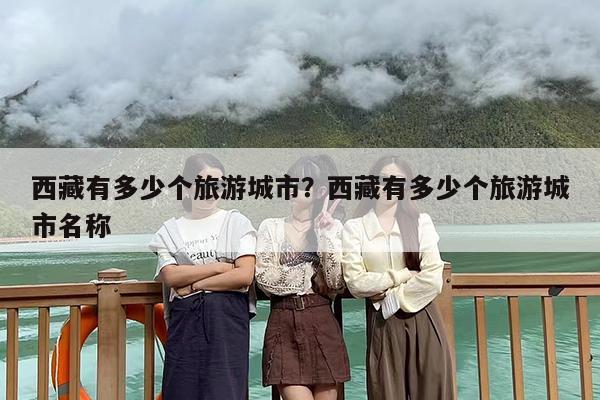 西藏有多少个旅游城市？西藏有多少个旅游城市名称