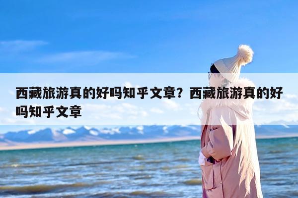 西藏旅游真的好吗知乎文章？西藏旅游真的好吗知乎文章