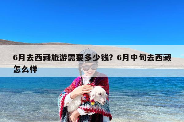 6月去西藏旅游需要多少钱？6月中旬去西藏怎么样