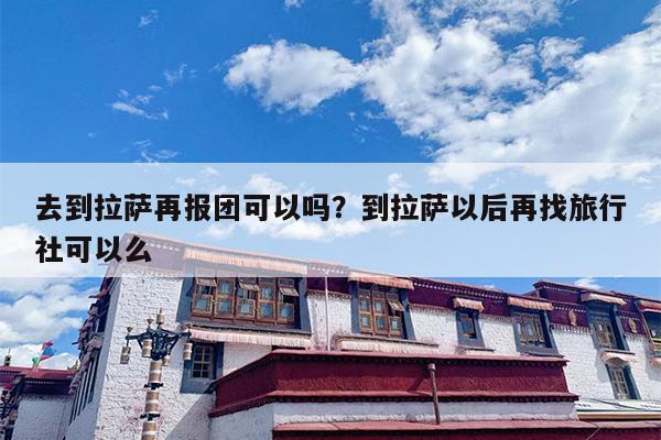 去到拉萨再报团可以吗？到拉萨以后再找旅行社可以么