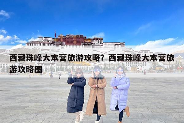 西藏珠峰大本营旅游攻略？西藏珠峰大本营旅游攻略图