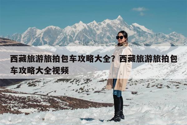 西藏旅游旅拍包车攻略大全？西藏旅游旅拍包车攻略大全视频