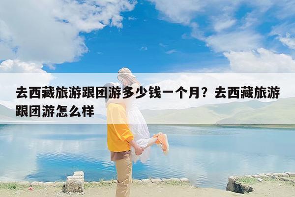 去西藏旅游跟团游多少钱一个月？去西藏旅游跟团游怎么样