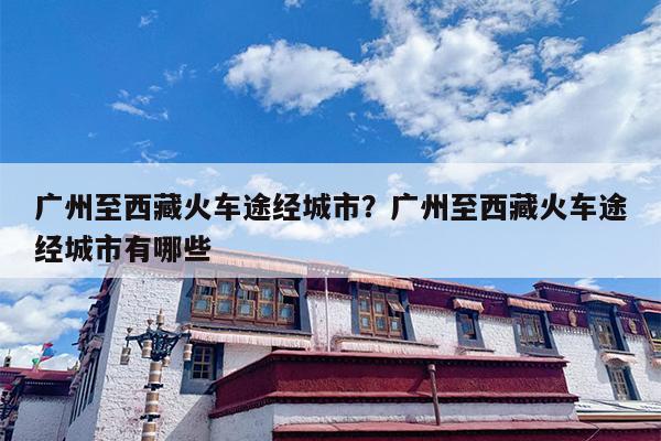 广州至西藏火车途经城市？广州至西藏火车途经城市有哪些