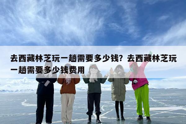 去西藏林芝玩一趟需要多少钱？去西藏林芝玩一趟需要多少钱费用