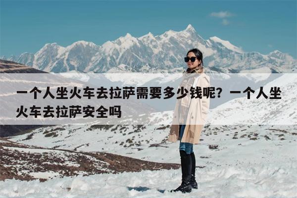 一个人坐火车去拉萨需要多少钱呢？一个人坐火车去拉萨安全吗