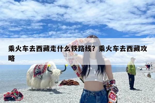 乘火车去西藏走什么铁路线？乘火车去西藏攻略