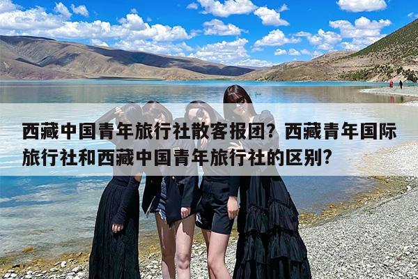 西藏中国青年旅行社散客报团?西藏青年国际旅行社和西藏中国青年旅行社的区别? 西藏中国青年旅行社散客报团?西藏青年国际旅行社和西藏中国青年旅行社的区别?