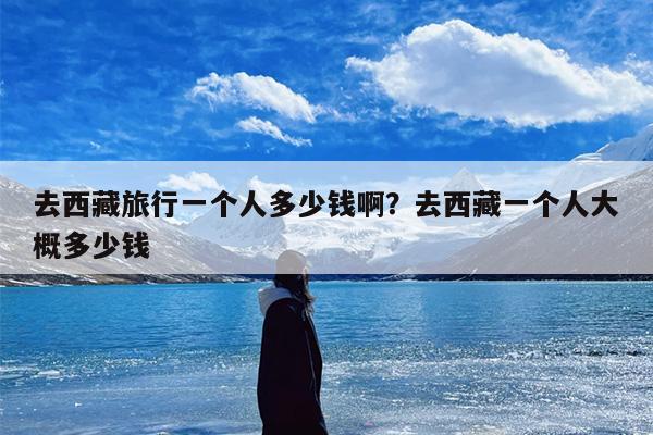 去西藏旅行一个人多少钱啊?去西藏一个人大概多少钱 去西藏旅行一个人多少钱啊?去西藏一个人大概多少钱