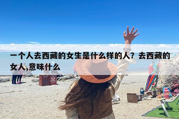 一个人去西藏的女生是什么样的人？去西藏的女人,意味什么