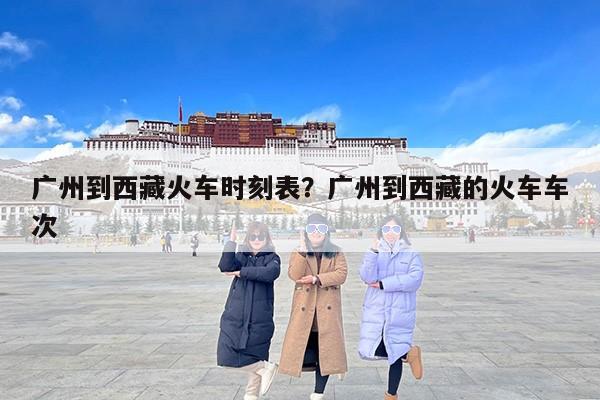 广州到西藏火车时刻表？广州到西藏的火车车次
