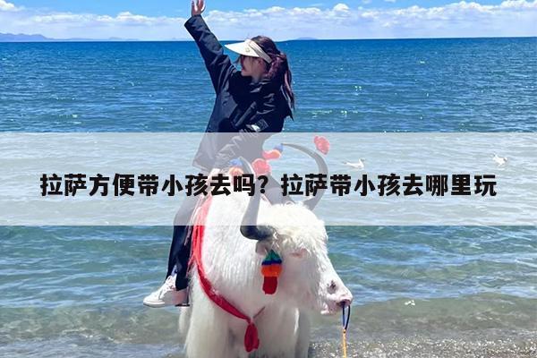 拉萨方便带小孩去吗？拉萨带小孩去哪里玩