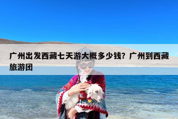 广州出发西藏七天游大概多少钱？广州到西藏旅游团