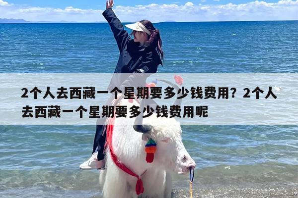 2个人去西藏一个星期要多少钱费用？2个人去西藏一个星期要多少钱费用呢