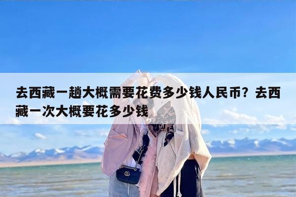 去西藏一趟大概需要花费多少钱人民币？去西藏一次大概要花多少钱
