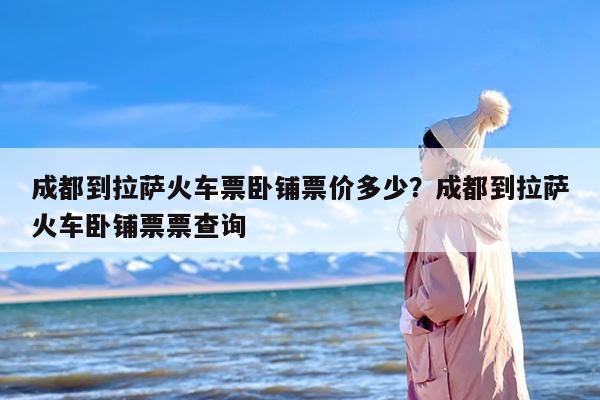 成都到拉萨火车票卧铺票价多少？成都到拉萨火车卧铺票票查询