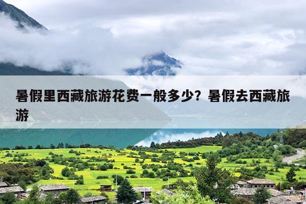 暑假里西藏旅游花费一般多少？暑假去西藏旅游